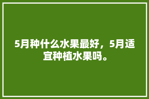 5月种什么水果最好，5月适宜种植水果吗。 5月种什么水果最好，5月适宜种植水果吗。 土壤施肥