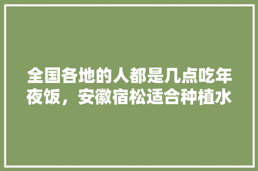 全国各地的人都是几点吃年夜饭，安徽宿松适合种植水果吗。 全国各地的人都是几点吃年夜饭，安徽宿松适合种植水果吗。 畜牧养殖