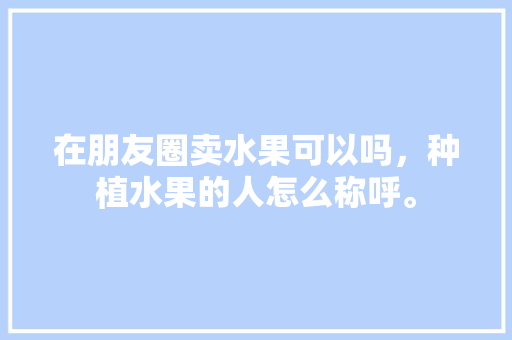 在朋友圈卖水果可以吗，种植水果的人怎么称呼。 在朋友圈卖水果可以吗，种植水果的人怎么称呼。 家禽养殖