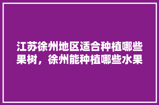 江苏徐州地区适合种植哪些果树，徐州能种植哪些水果树。 江苏徐州地区适合种植哪些果树，徐州能种植哪些水果树。 蔬菜种植