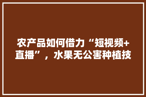 农产品如何借力“短视频+直播”，水果无公害种植技术视频讲解。 农产品如何借力“短视频+直播”，水果无公害种植技术视频讲解。 畜牧养殖