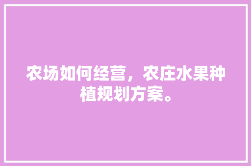 农场如何经营，农庄水果种植规划方案。 农场如何经营，农庄水果种植规划方案。 水果种植