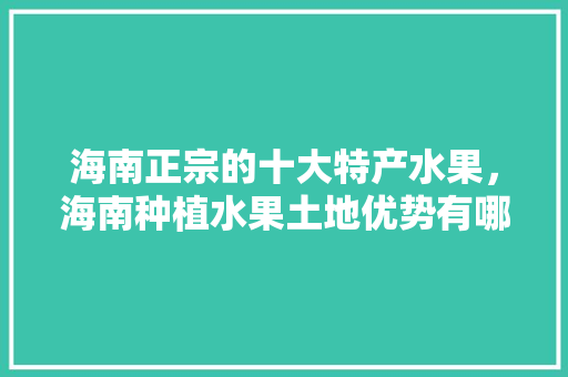 海南正宗的十大特产水果，海南种植水果土地优势有哪些。 海南正宗的十大特产水果，海南种植水果土地优势有哪些。 水果种植