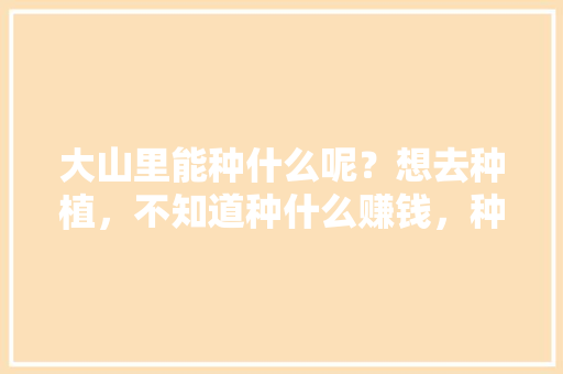 大山里能种什么呢？想去种植，不知道种什么赚钱，种植水果入门图片大全集。 大山里能种什么呢？想去种植，不知道种什么赚钱，种植水果入门图片大全集。 蔬菜种植