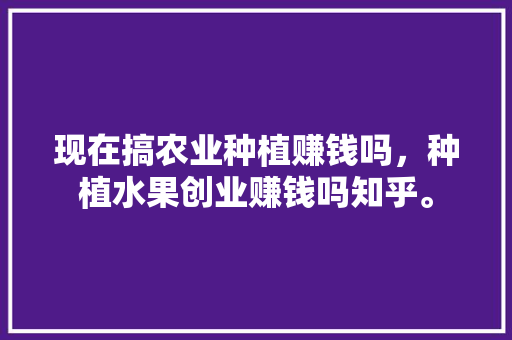 现在搞农业种植赚钱吗，种植水果创业赚钱吗知乎。 现在搞农业种植赚钱吗，种植水果创业赚钱吗知乎。 家禽养殖