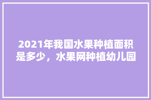 2021年我国水果种植面积是多少，水果网种植幼儿园。 2021年我国水果种植面积是多少，水果网种植幼儿园。 土壤施肥