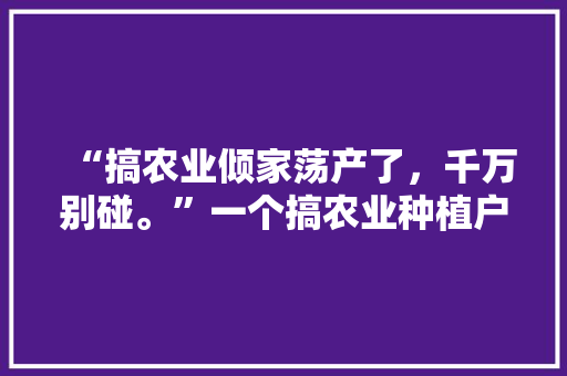 “搞农业倾家荡产了，千万别碰。”一个搞农业种植户的话，为啥，水果扶贫。 “搞农业倾家荡产了，千万别碰。”一个搞农业种植户的话，为啥，水果扶贫。 土壤施肥