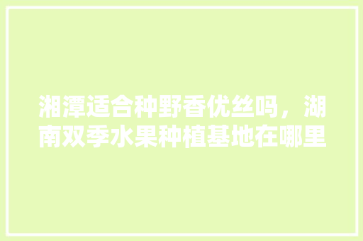 湘潭适合种野香优丝吗，湖南双季水果种植基地在哪里。 湘潭适合种野香优丝吗，湖南双季水果种植基地在哪里。 家禽养殖