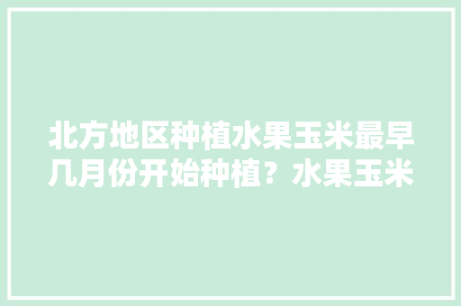 北方地区种植水果玉米最早几月份开始种植？水果玉米怎么管理，北方水果种植新品种及前景。 北方地区种植水果玉米最早几月份开始种植？水果玉米怎么管理，北方水果种植新品种及前景。 水果种植