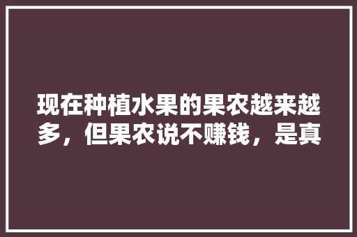 现在种植水果的果农越来越多，但果农说不赚钱，是真的吗，水果种植报道稿。 现在种植水果的果农越来越多，但果农说不赚钱，是真的吗，水果种植报道稿。 家禽养殖