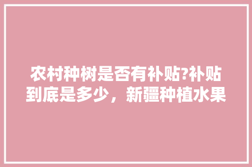 农村种树是否有补贴?补贴到底是多少，新疆种植水果的补贴是多少。 农村种树是否有补贴?补贴到底是多少，新疆种植水果的补贴是多少。 土壤施肥