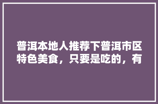 普洱本地人推荐下普洱市区特色美食，只要是吃的，有特色的推荐下，谢谢，宣威适合种植哪些水果树。 普洱本地人推荐下普洱市区特色美食，只要是吃的，有特色的推荐下，谢谢，宣威适合种植哪些水果树。 畜牧养殖