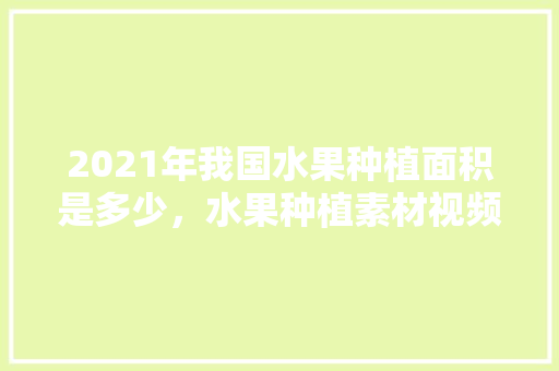 2021年我国水果种植面积是多少，水果种植素材视频大全。 2021年我国水果种植面积是多少，水果种植素材视频大全。 蔬菜种植