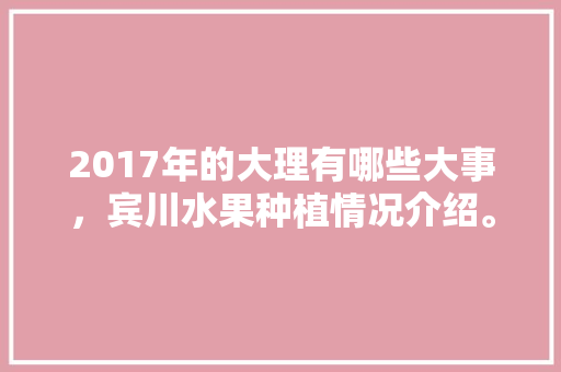 2017年的大理有哪些大事，宾川水果种植情况介绍。 2017年的大理有哪些大事，宾川水果种植情况介绍。 水果种植