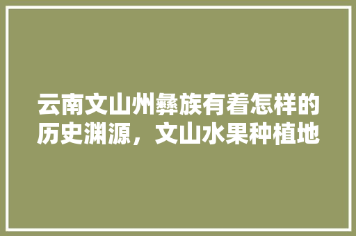 云南文山州彝族有着怎样的历史渊源，文山水果种植地图高清。 云南文山州彝族有着怎样的历史渊源，文山水果种植地图高清。 蔬菜种植