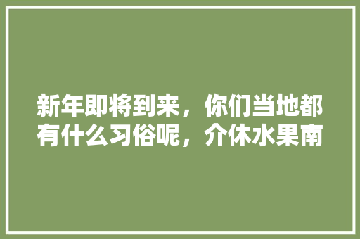 新年即将到来，你们当地都有什么习俗呢，介休水果南瓜种植基地在哪里。 新年即将到来，你们当地都有什么习俗呢，介休水果南瓜种植基地在哪里。 水果种植