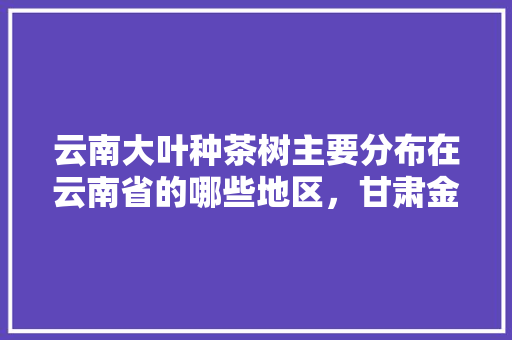 云南大叶种茶树主要分布在云南省的哪些地区，甘肃金平水果种植面积多少亩。 云南大叶种茶树主要分布在云南省的哪些地区，甘肃金平水果种植面积多少亩。 蔬菜种植