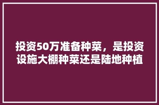 投资50万准备种菜，是投资设施大棚种菜还是陆地种植，求经验，种植水果多少亩才有补助。 投资50万准备种菜，是投资设施大棚种菜还是陆地种植，求经验，种植水果多少亩才有补助。 土壤施肥