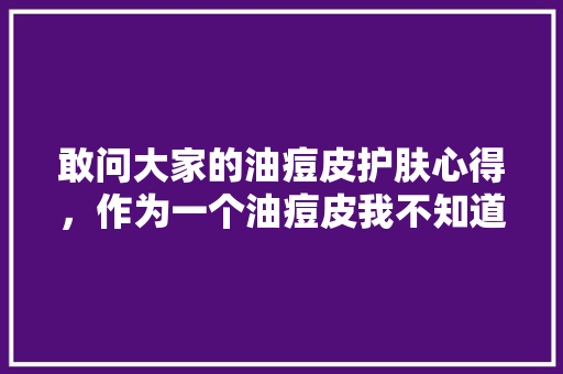 敢问大家的油痘皮护肤心得，作为一个油痘皮我不知道该怎么护肤了，柳树皮怎么种植水果苗。 敢问大家的油痘皮护肤心得，作为一个油痘皮我不知道该怎么护肤了，柳树皮怎么种植水果苗。 家禽养殖