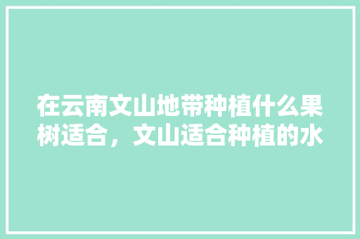 在云南文山地带种植什么果树适合，文山适合种植的水果有哪些。 在云南文山地带种植什么果树适合，文山适合种植的水果有哪些。 蔬菜种植