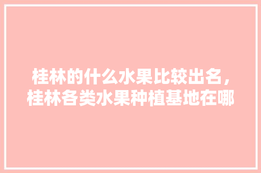 桂林的什么水果比较出名，桂林各类水果种植基地在哪里。 桂林的什么水果比较出名，桂林各类水果种植基地在哪里。 土壤施肥