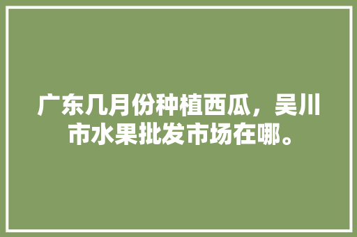 广东几月份种植西瓜，吴川市水果批发市场在哪。 广东几月份种植西瓜，吴川市水果批发市场在哪。 家禽养殖