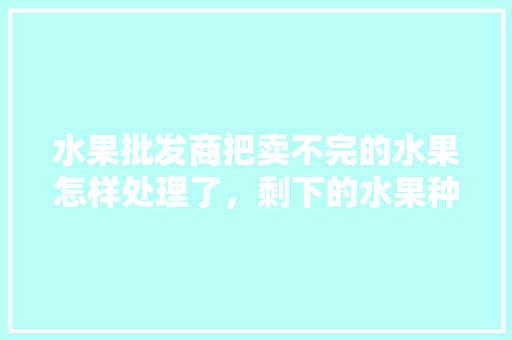 水果批发商把卖不完的水果怎样处理了，剩下的水果种植技术有哪些。 水果批发商把卖不完的水果怎样处理了，剩下的水果种植技术有哪些。 畜牧养殖