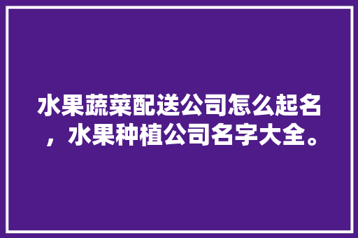 水果蔬菜配送公司怎么起名，水果种植公司名字大全。 水果蔬菜配送公司怎么起名，水果种植公司名字大全。 水果种植