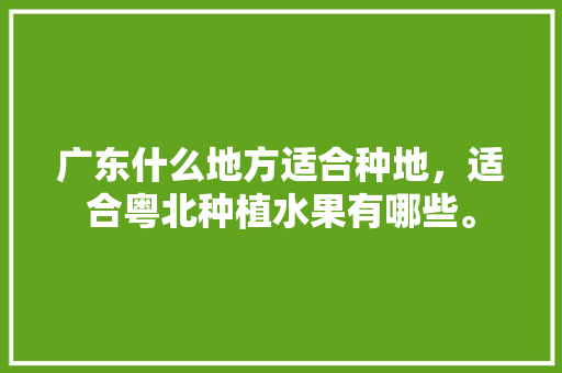 广东什么地方适合种地，适合粤北种植水果有哪些。 广东什么地方适合种地，适合粤北种植水果有哪些。 水果种植