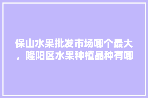 保山水果批发市场哪个最大，隆阳区水果种植品种有哪些。 保山水果批发市场哪个最大，隆阳区水果种植品种有哪些。 蔬菜种植