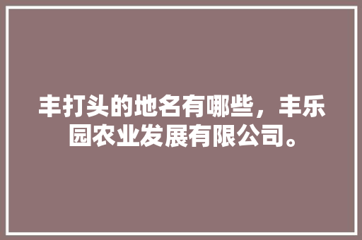 丰打头的地名有哪些，丰乐园农业发展有限公司。 丰打头的地名有哪些，丰乐园农业发展有限公司。 土壤施肥