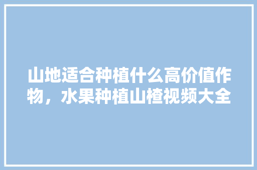 山地适合种植什么高价值作物，水果种植山楂视频大全图片。 山地适合种植什么高价值作物，水果种植山楂视频大全图片。 畜牧养殖