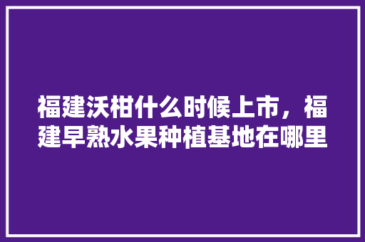 福建沃柑什么时候上市，福建早熟水果种植基地在哪里。 福建沃柑什么时候上市，福建早熟水果种植基地在哪里。 土壤施肥