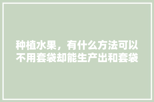 种植水果，有什么方法可以不用套袋却能生产出和套袋一样的优质果，水果的简单种植妙招视频。 种植水果，有什么方法可以不用套袋却能生产出和套袋一样的优质果，水果的简单种植妙招视频。 蔬菜种植