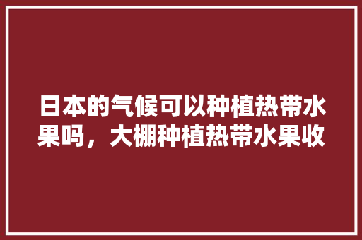 日本的气候可以种植热带水果吗，大棚种植热带水果收益怎么样。 日本的气候可以种植热带水果吗，大棚种植热带水果收益怎么样。 家禽养殖