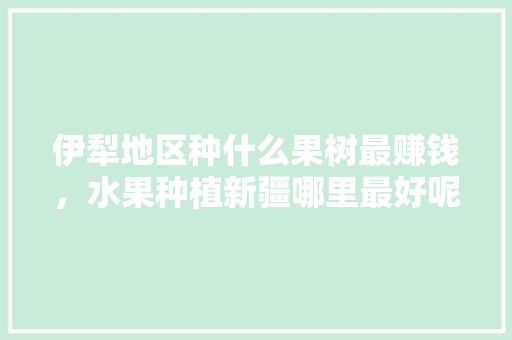 伊犁地区种什么果树最赚钱，水果种植新疆哪里最好呢。 伊犁地区种什么果树最赚钱，水果种植新疆哪里最好呢。 土壤施肥