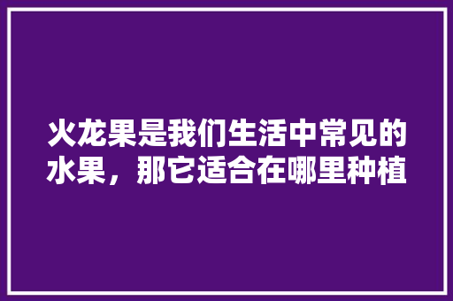 火龙果是我们生活中常见的水果，那它适合在哪里种植呢，红河水果种植基地电话。 火龙果是我们生活中常见的水果，那它适合在哪里种植呢，红河水果种植基地电话。 蔬菜种植