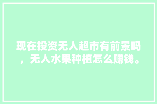 现在投资无人超市有前景吗，无人水果种植怎么赚钱。 现在投资无人超市有前景吗，无人水果种植怎么赚钱。 土壤施肥