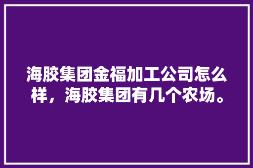 海胶集团金福加工公司怎么样，海胶集团有几个农场。 海胶集团金福加工公司怎么样，海胶集团有几个农场。 蔬菜种植