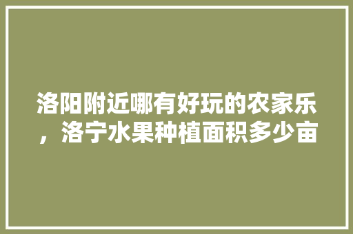 洛阳附近哪有好玩的农家乐，洛宁水果种植面积多少亩。 洛阳附近哪有好玩的农家乐，洛宁水果种植面积多少亩。 水果种植