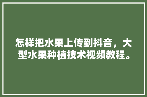 怎样把水果上传到抖音，大型水果种植技术视频教程。 怎样把水果上传到抖音，大型水果种植技术视频教程。 土壤施肥