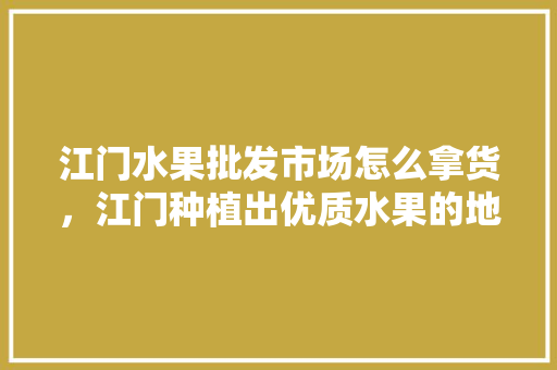 江门水果批发市场怎么拿货，江门种植出优质水果的地方。 江门水果批发市场怎么拿货，江门种植出优质水果的地方。 蔬菜种植