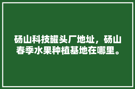 砀山科技罐头厂地址，砀山春季水果种植基地在哪里。 砀山科技罐头厂地址，砀山春季水果种植基地在哪里。 蔬菜种植