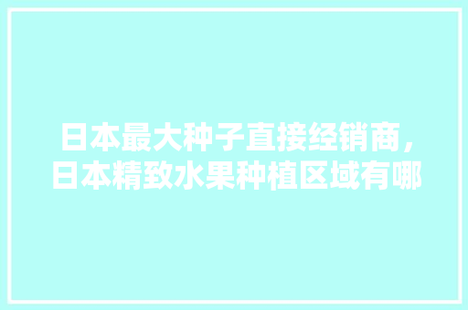 日本最大种子直接经销商，日本精致水果种植区域有哪些。 日本最大种子直接经销商，日本精致水果种植区域有哪些。 家禽养殖