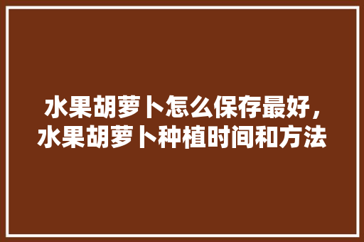 水果胡萝卜怎么保存最好，水果胡萝卜种植时间和方法。 水果胡萝卜怎么保存最好，水果胡萝卜种植时间和方法。 畜牧养殖