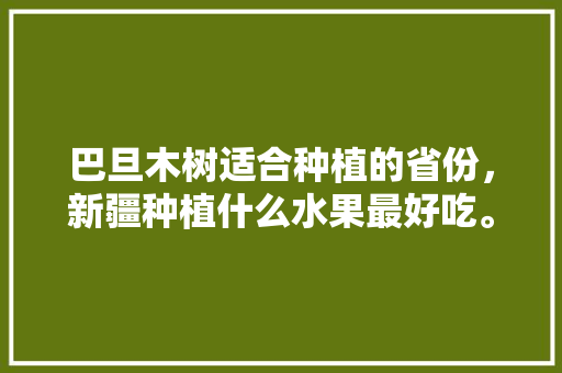 巴旦木树适合种植的省份，新疆种植什么水果最好吃。 巴旦木树适合种植的省份，新疆种植什么水果最好吃。 水果种植