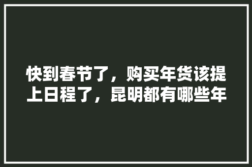 快到春节了，购买年货该提上日程了，昆明都有哪些年货街可以买年货，宣威种植水果基地。 快到春节了，购买年货该提上日程了，昆明都有哪些年货街可以买年货，宣威种植水果基地。 蔬菜种植