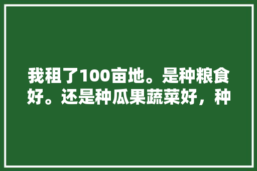 我租了100亩地。是种粮食好。还是种瓜果蔬菜好，种植水果和蔬菜技术要点。 我租了100亩地。是种粮食好。还是种瓜果蔬菜好，种植水果和蔬菜技术要点。 水果种植