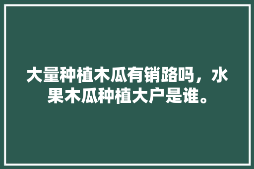 大量种植木瓜有销路吗，水果木瓜种植大户是谁。 大量种植木瓜有销路吗，水果木瓜种植大户是谁。 水果种植