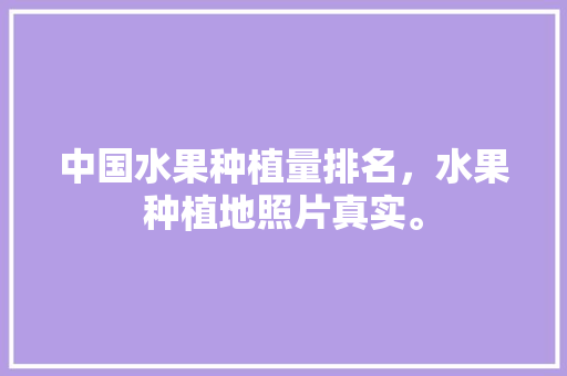 中国水果种植量排名，水果种植地照片真实。 中国水果种植量排名，水果种植地照片真实。 畜牧养殖